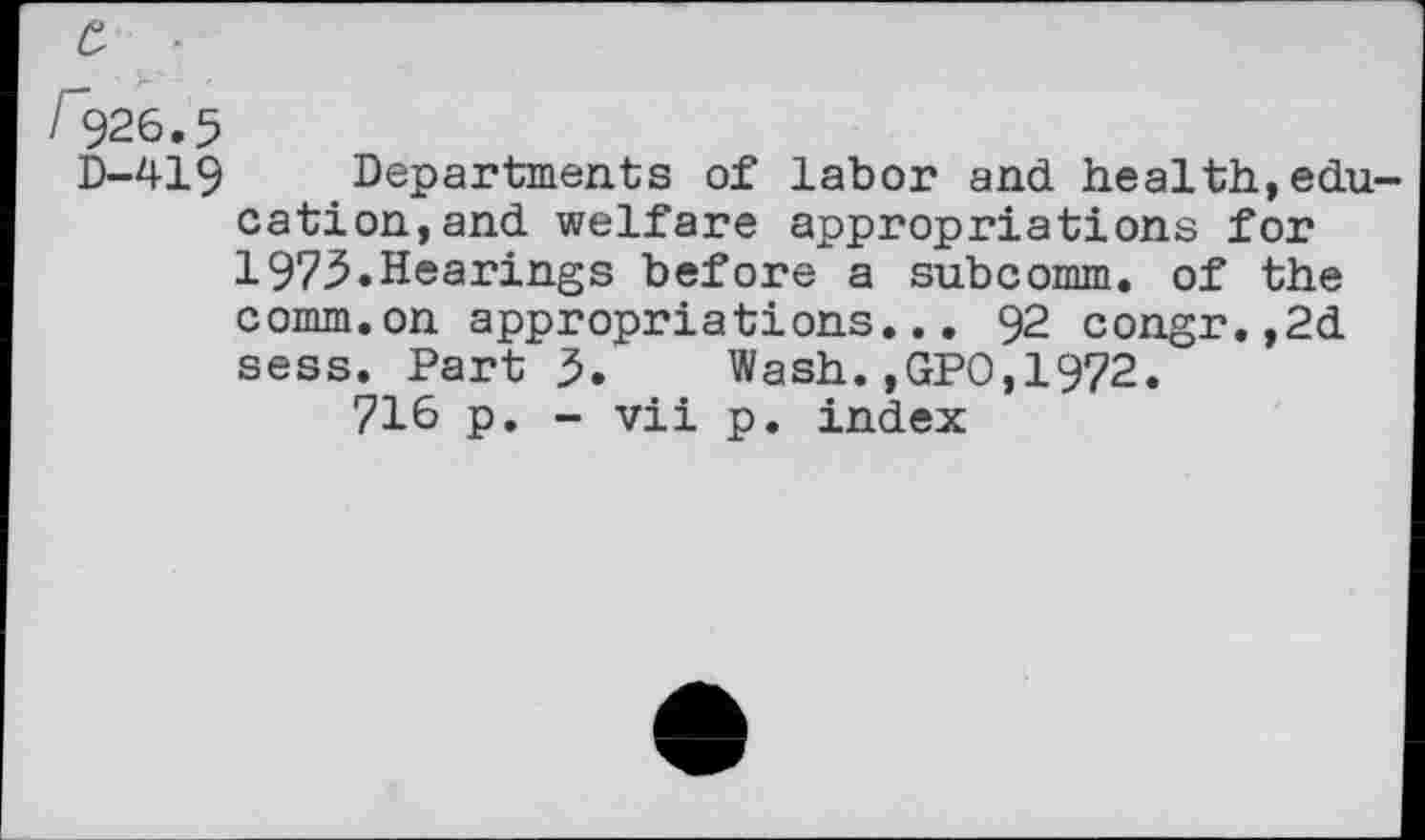 ﻿£ '
/'926.5
D-419 Departments of labor and health,education, and welfare appropriations for 1975.Hearings before a subcomm, of the comm.on appropriations... 92 congr.,2d sess. Part 5. Wash.,GP0,19?2.
716 p. - vii p. index